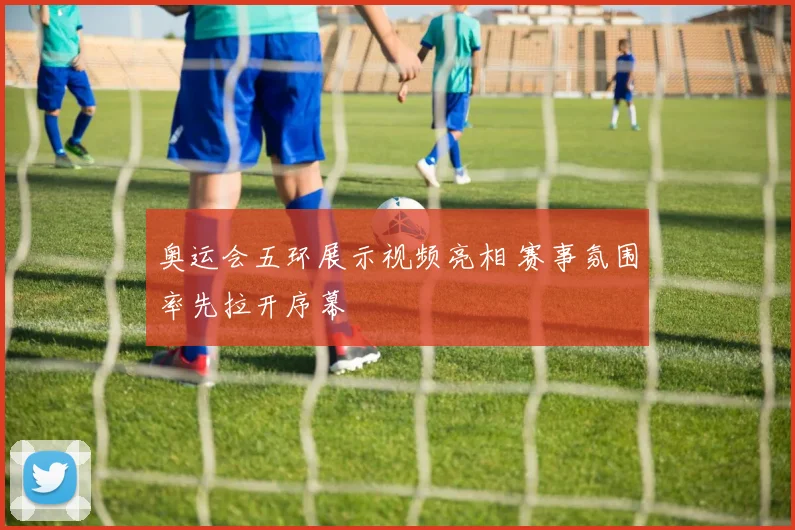 奥运会五环展示视频亮相 赛事氛围率先拉开序幕