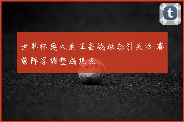 世界杯奥大利亚备战动态引关注 赛前阵容调整成焦点