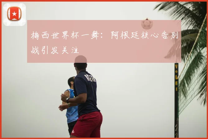 梅西世界杯一舞：阿根廷核心告别战引发关注