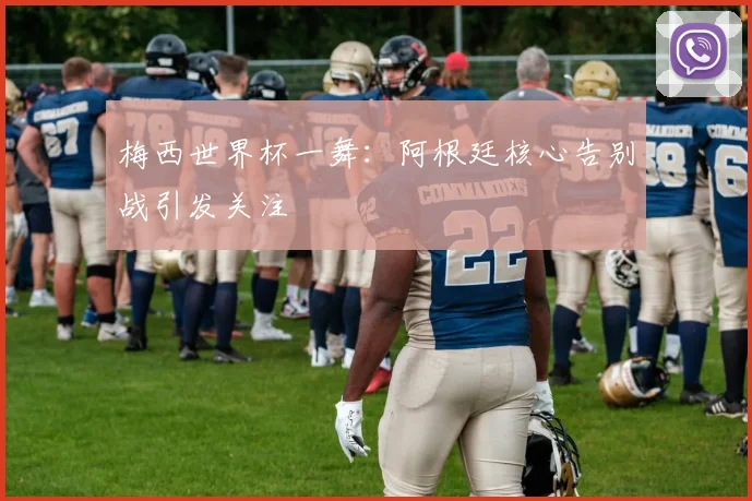 梅西世界杯一舞：阿根廷核心告别战引发关注