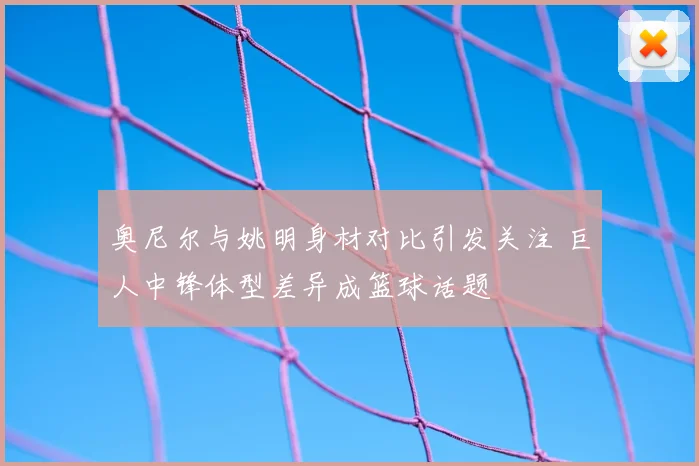 奥尼尔与姚明身材对比引发关注 巨人中锋体型差异成篮球话题