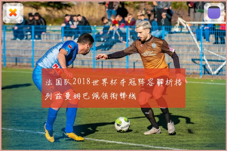 法国队2018世界杯夺冠阵容解析格列兹曼姆巴佩领衔锋线