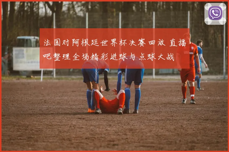 法国对阿根廷世界杯决赛回放 直播吧整理全场精彩进球与点球大战