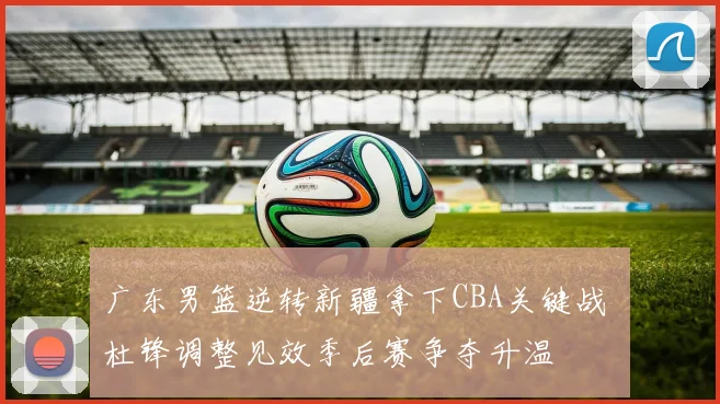 广东男篮逆转新疆拿下CBA关键战 杜锋调整见效季后赛争夺升温