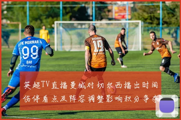 英超TV直播曼城对切尔西播出时间伤停看点及阵容调整影响积分争夺