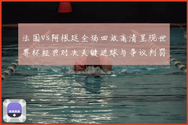 法国vs阿根廷全场回放高清呈现世界杯经典对决关键进球与争议判罚回顾