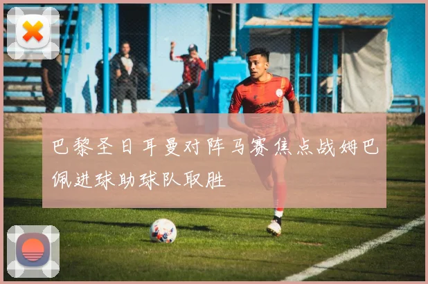 巴黎圣日耳曼对阵马赛焦点战姆巴佩进球助球队取胜