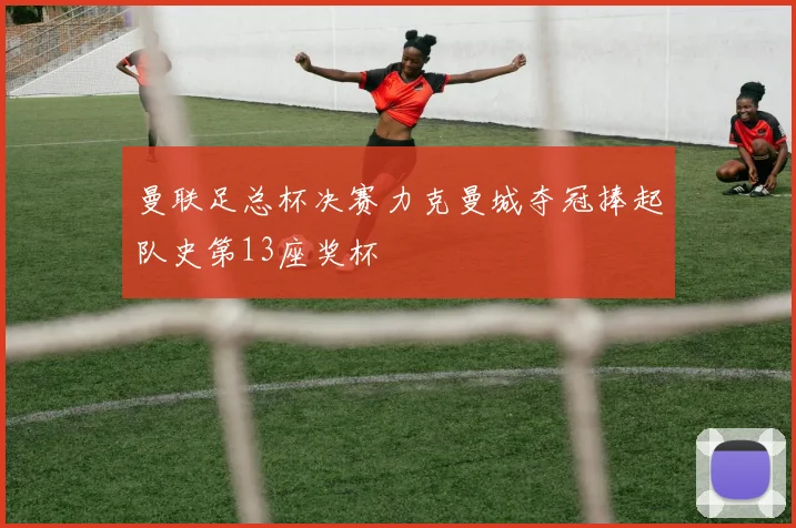 曼联足总杯决赛力克曼城夺冠捧起队史第13座奖杯