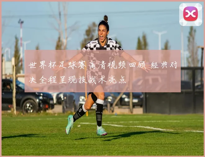世界杯足球赛高清视频回顾 经典对决全程呈现技战术亮点