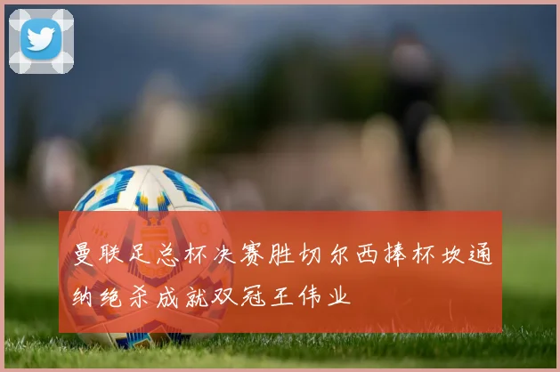 曼联足总杯决赛胜切尔西捧杯坎通纳绝杀成就双冠王伟业