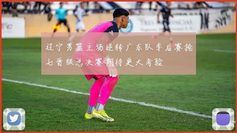 辽宁男篮主场逆转广东队季后赛抢七晋级总决赛期待更大考验