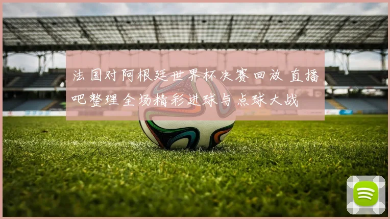 法国对阿根廷世界杯决赛回放 直播吧整理全场精彩进球与点球大战