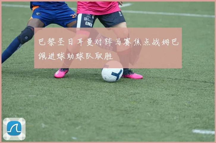 巴黎圣日耳曼对阵马赛焦点战姆巴佩进球助球队取胜