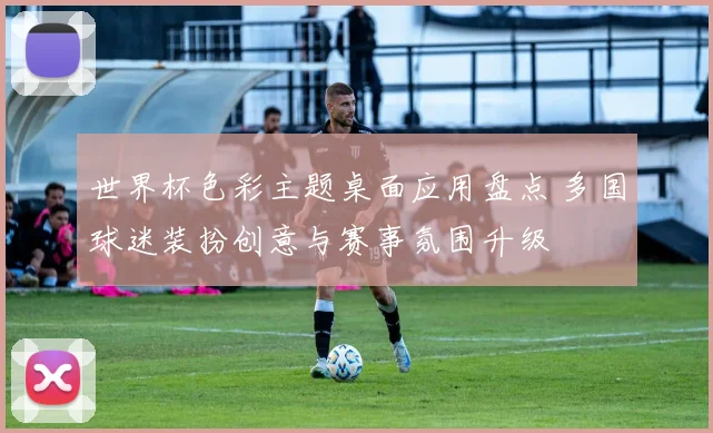 世界杯色彩主题桌面应用盘点 多国球迷装扮创意与赛事氛围升级