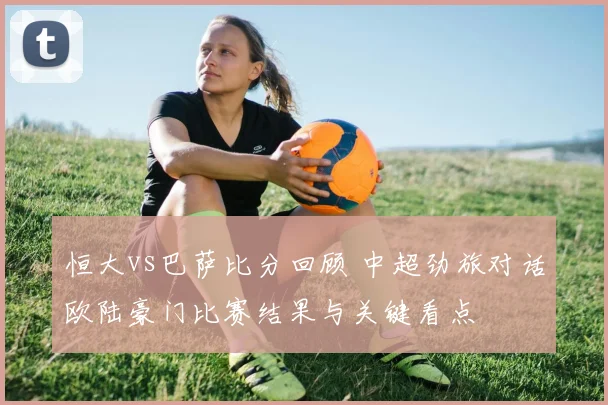 恒大vs巴萨比分回顾 中超劲旅对话欧陆豪门比赛结果与关键看点