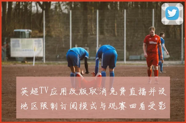 英超TV应用改版取消免费直播并设地区限制订阅模式与观赛回看受影响