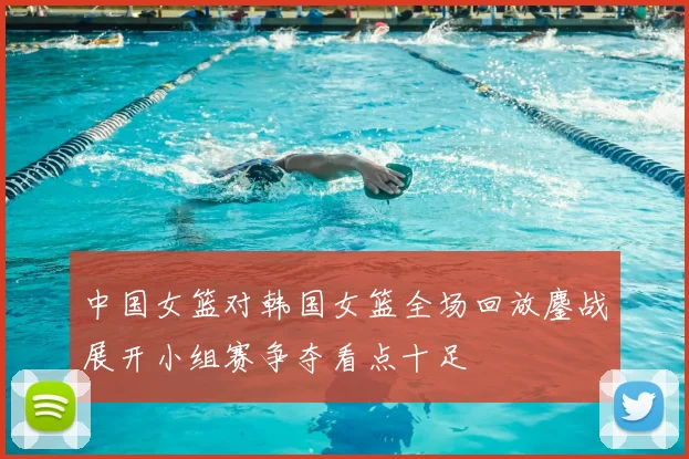 中国女篮对韩国女篮全场回放鏖战展开小组赛争夺看点十足