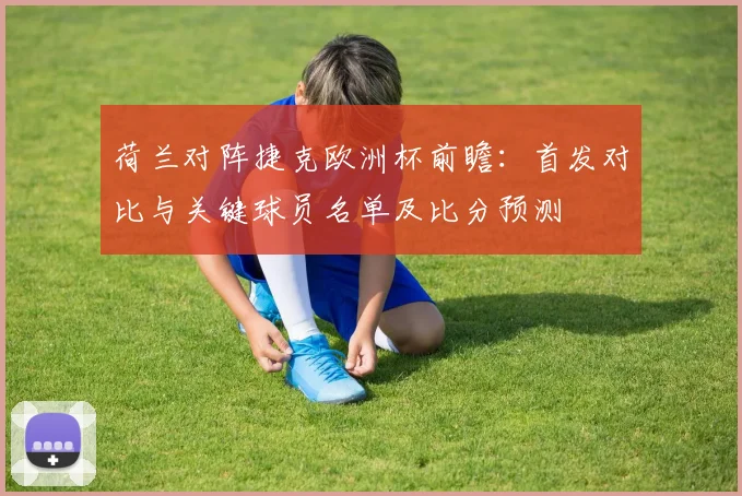 荷兰对阵捷克欧洲杯前瞻:首发对比与关键球员名单及比分预测