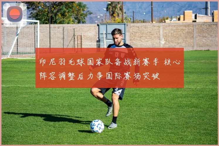 印尼羽毛球国家队备战新赛季 核心阵容调整后力争国际赛场突破