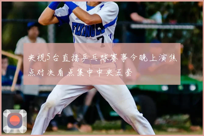 央视5台直播乒乓球赛事今晚上演焦点对决看点集中中央五套