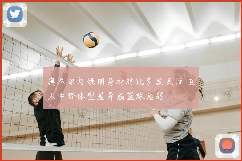 奥尼尔与姚明身材对比引发关注 巨人中锋体型差异成篮球话题