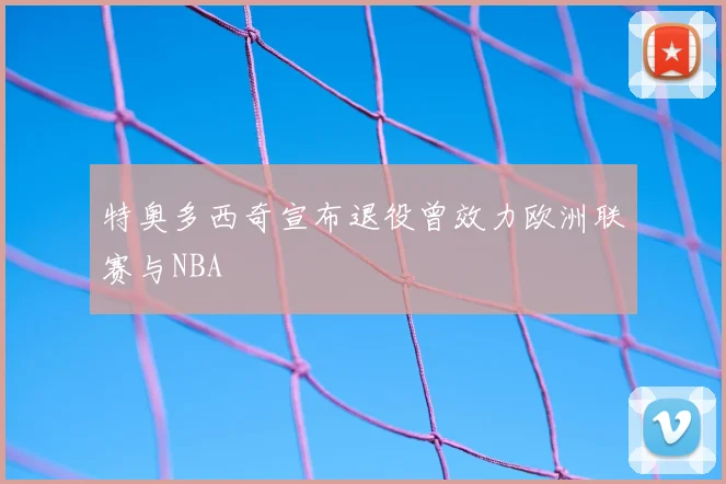 特奥多西奇宣布退役曾效力欧洲联赛与NBA