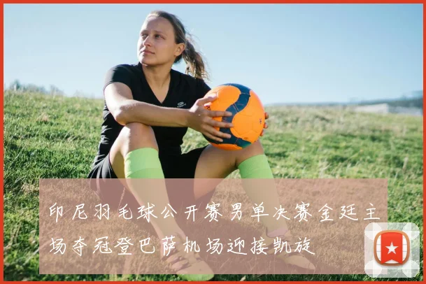 印尼羽毛球公开赛男单决赛金廷主场夺冠登巴萨机场迎接凯旋