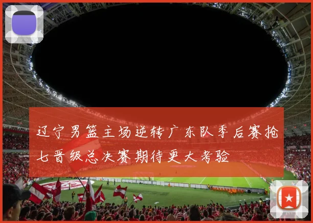 辽宁男篮主场逆转广东队季后赛抢七晋级总决赛期待更大考验