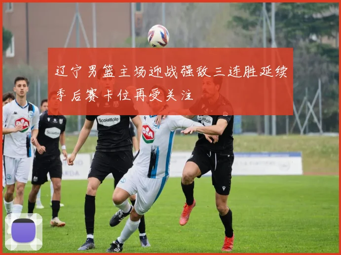 辽宁男篮主场迎战强敌三连胜延续季后赛卡位再受关注