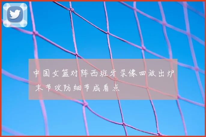中国女篮对阵西班牙录像回放出炉 末节攻防细节成看点
