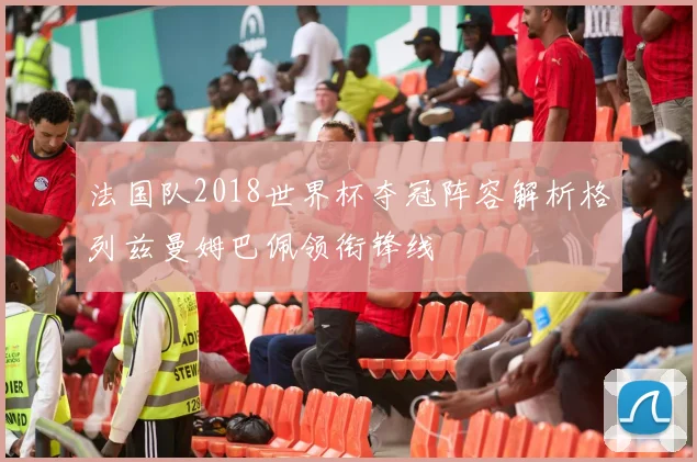 法国队2018世界杯夺冠阵容解析格列兹曼姆巴佩领衔锋线