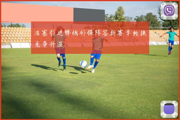 活塞引进锋线补强阵容新赛季轮换竞争升温