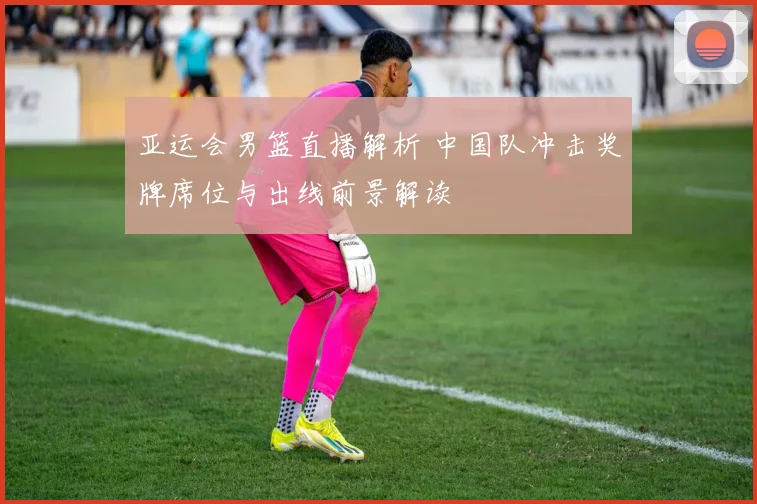 亚运会男篮直播解析 中国队冲击奖牌席位与出线前景解读