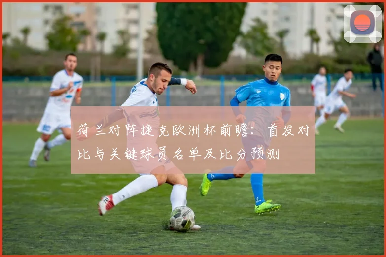 荷兰对阵捷克欧洲杯前瞻:首发对比与关键球员名单及比分预测