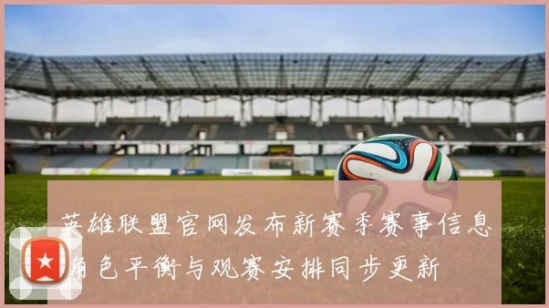 英雄联盟官网发布新赛季赛事信息 角色平衡与观赛安排同步更新