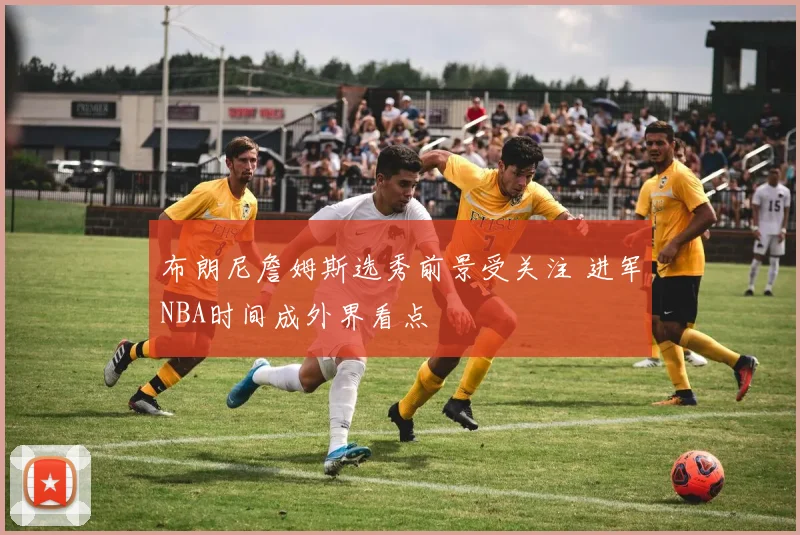 布朗尼詹姆斯选秀前景受关注 进军NBA时间成外界看点