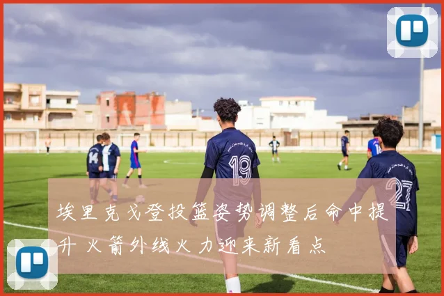 埃里克戈登投篮姿势调整后命中提升 火箭外线火力迎来新看点