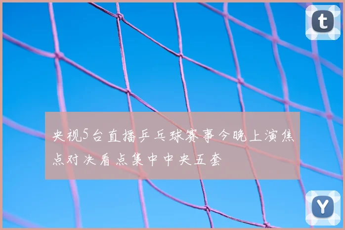 央视5台直播乒乓球赛事今晚上演焦点对决看点集中中央五套