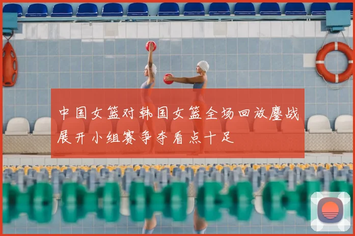 中国女篮对韩国女篮全场回放鏖战展开小组赛争夺看点十足