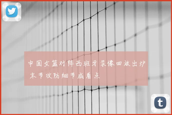 中国女篮对阵西班牙录像回放出炉 末节攻防细节成看点